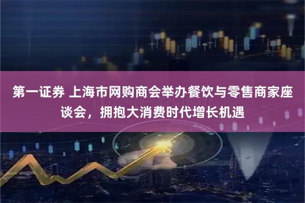 第一证券 上海市网购商会举办餐饮与零售商家座谈会，拥抱大消费时代增长机遇