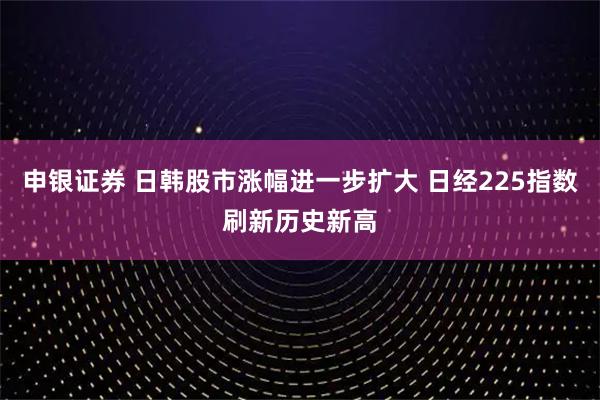 申银证券 日韩股市涨幅进一步扩大 日经225指数刷新历史新高