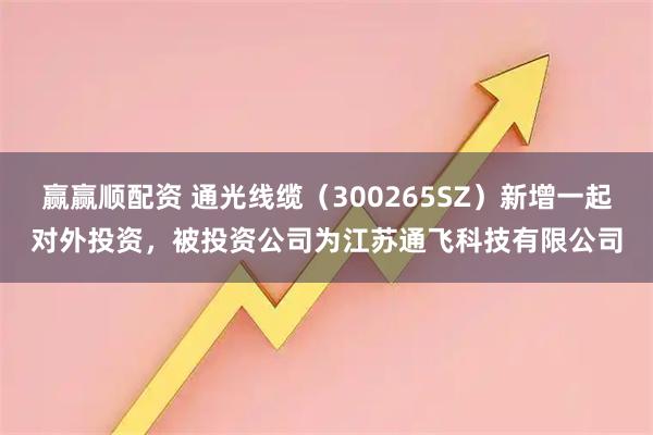 赢赢顺配资 通光线缆（300265SZ）新增一起对外投资，被投资公司为江苏通飞科技有限公司