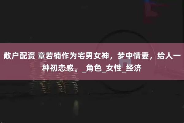 散户配资 章若楠作为宅男女神，梦中情妻，给人一种初恋感。_角色_女性_经济