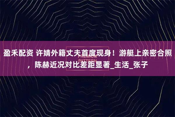 盈禾配资 许婧外籍丈夫首度现身！游艇上亲密合照，陈赫近况对比差距显著_生活_张子