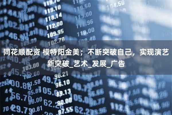 同花顺配资 模特阳金美；不断突破自己，实现演艺新突破_艺术_发展_广告