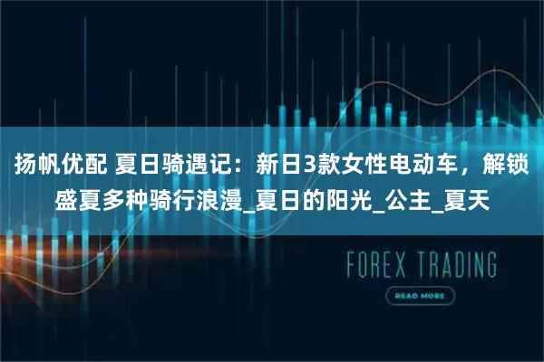 扬帆优配 夏日骑遇记：新日3款女性电动车，解锁盛夏多种骑行浪漫_夏日的阳光_公主_夏天