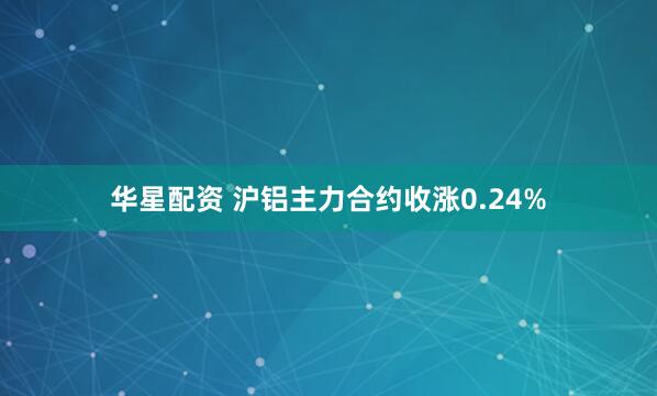 华星配资 沪铝主力合约收涨0.24%