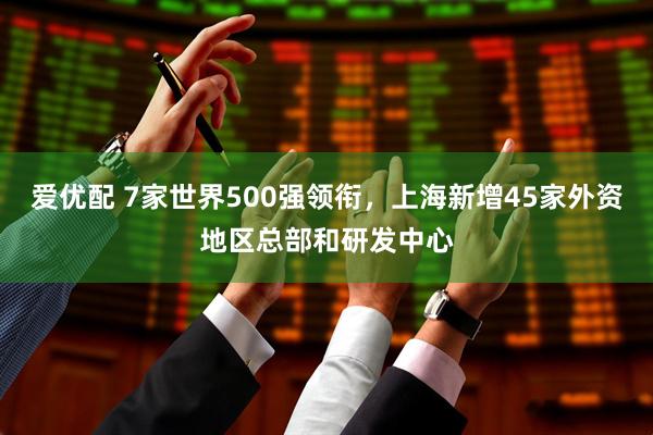 爱优配 7家世界500强领衔，上海新增45家外资地区总部和研发中心