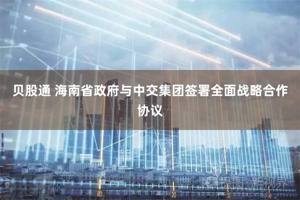 贝股通 海南省政府与中交集团签署全面战略合作协议