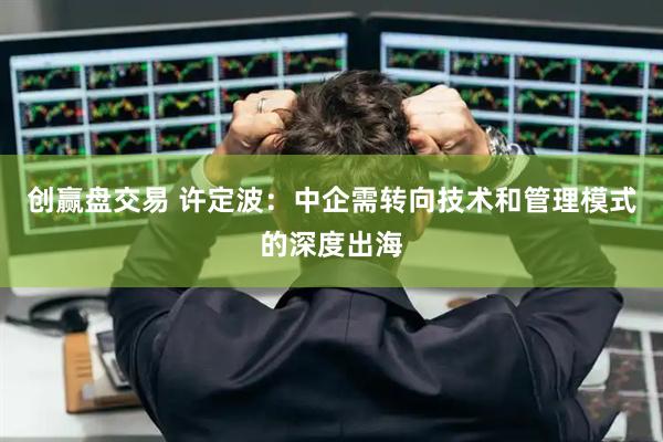创赢盘交易 许定波:中企需转向技术和管理模式的深度出海