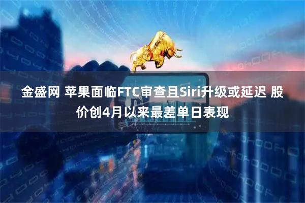 金盛网 苹果面临FTC审查且Siri升级或延迟 股价创4月以来最差单日表现