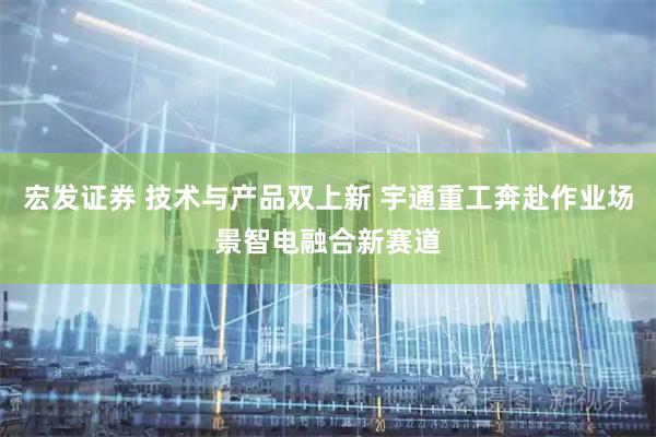 宏发证券 技术与产品双上新 宇通重工奔赴作业场景智电融合新赛道