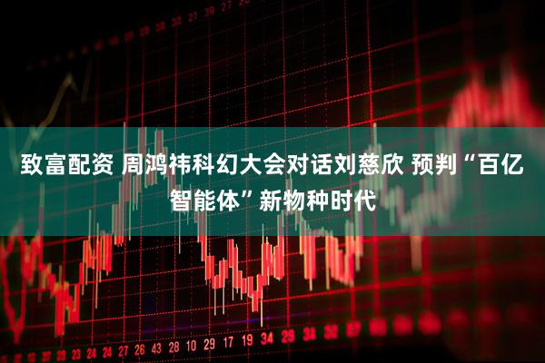 致富配资 周鸿祎科幻大会对话刘慈欣 预判“百亿智能体”新物种时代