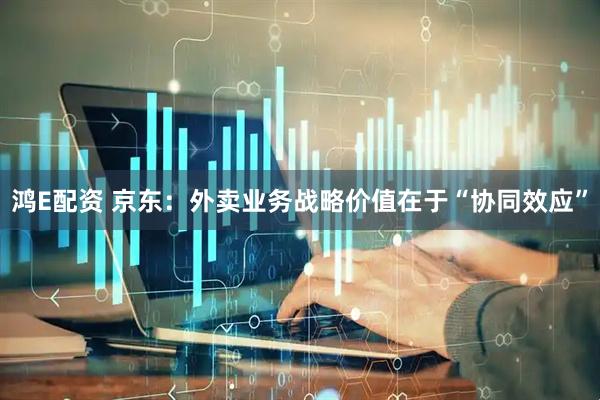 鸿E配资 京东：外卖业务战略价值在于“协同效应”