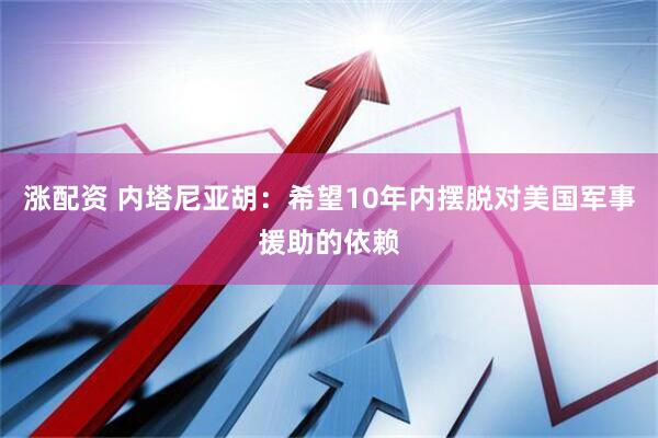 涨配资 内塔尼亚胡：希望10年内摆脱对美国军事援助的依赖