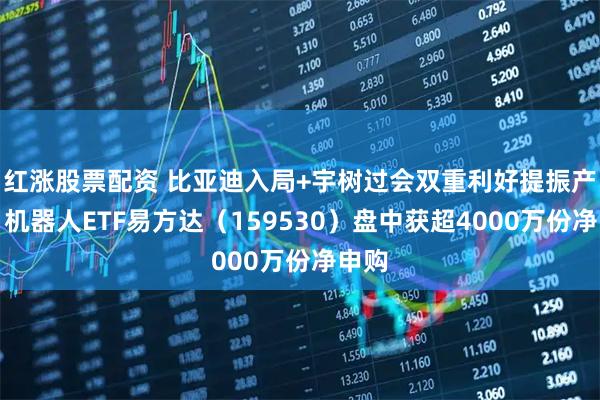 红涨股票配资 比亚迪入局+宇树过会双重利好提振产业，机器人ETF易方达（159530）盘中获超4000万份净申购