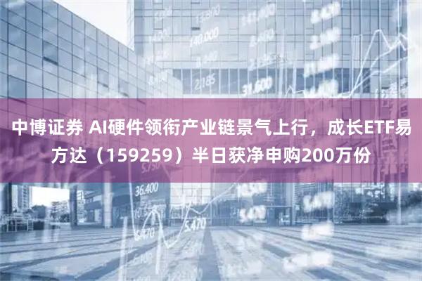中博证券 AI硬件领衔产业链景气上行，成长ETF易方达（159259）半日获净申购200万份
