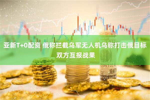 亚新T+0配资 俄称拦截乌军无人机乌称打击俄目标 双方互报战果