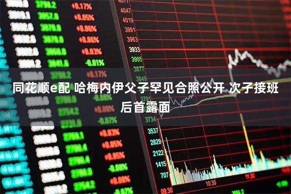 同花顺e配 哈梅内伊父子罕见合照公开 次子接班后首露面