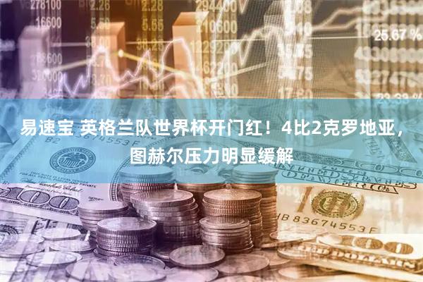 易速宝 英格兰队世界杯开门红！4比2克罗地亚，图赫尔压力明显缓解
