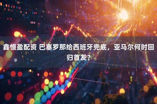 鑫恒盈配资 巴塞罗那给西班牙兜底，亚马尔何时回归首发？