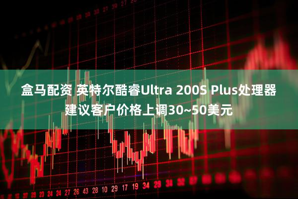 盒马配资 英特尔酷睿Ultra 200S Plus处理器建议客户价格上调30~50美元