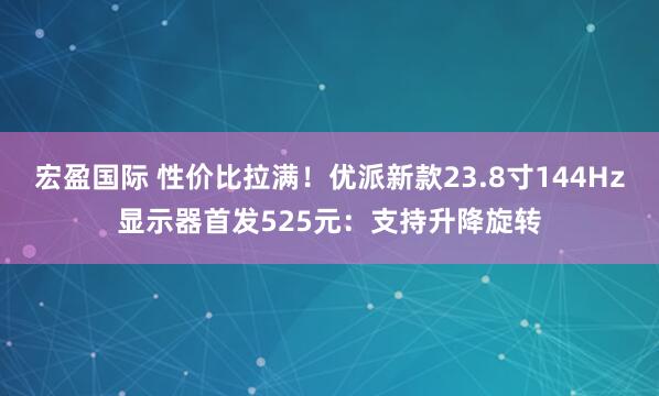 宏盈国际 性价比拉满！优派新款23.8寸144Hz显示器首发525元：支持升降旋转