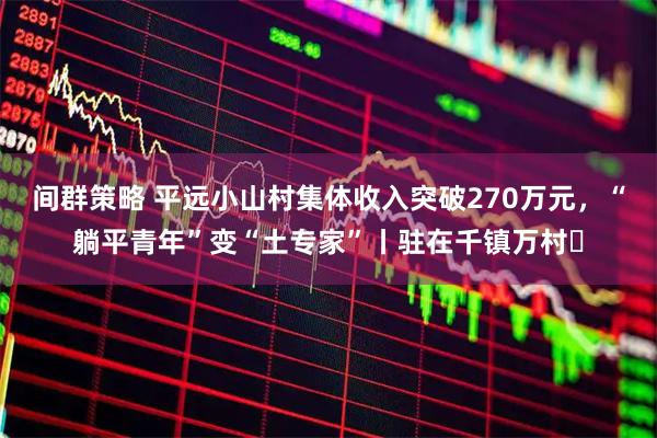 间群策略 平远小山村集体收入突破270万元，“躺平青年”变“土专家”丨驻在千镇万村㊱