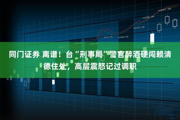 同门证券 离谱！台“刑事局”警官醉酒硬闯赖清德住处，高层震怒记过调职