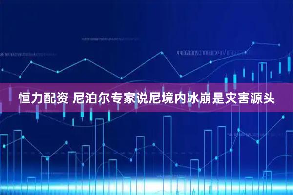 恒力配资 尼泊尔专家说尼境内冰崩是灾害源头
