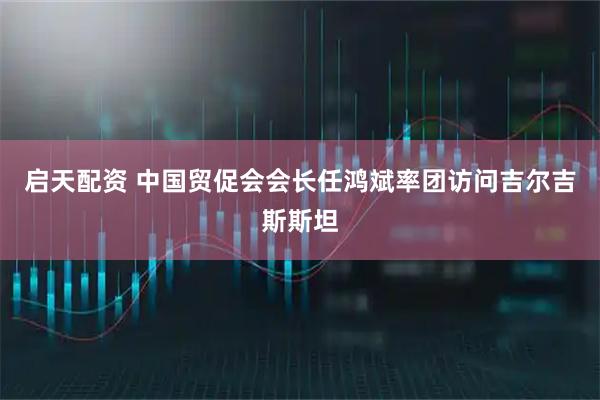 启天配资 中国贸促会会长任鸿斌率团访问吉尔吉斯斯坦